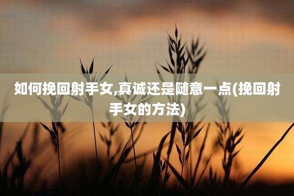 如何挽回射手女,真诚还是随意一点(挽回射手女的方法)