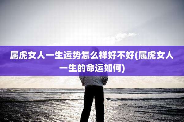 属虎女人一生运势怎么样好不好(属虎女人一生的命运如何)