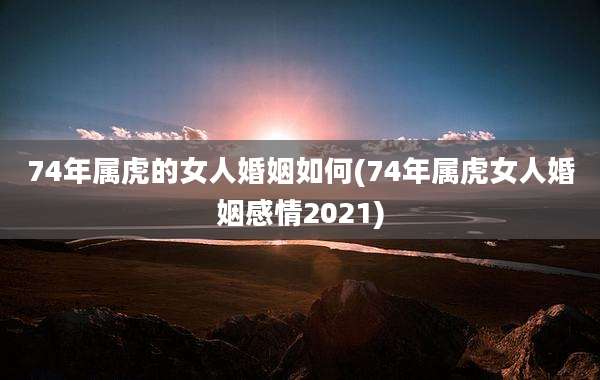 74年属虎的女人婚姻如何(74年属虎女人婚姻感情2021)