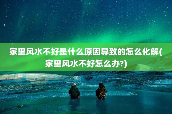 家里风水不好是什么原因导致的怎么化解(家里风水不好怎么办?)