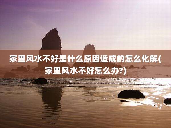 家里风水不好是什么原因造成的怎么化解(家里风水不好怎么办?)