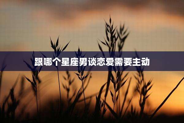 跟哪个星座男谈恋爱需要主动