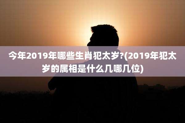 今年2019年哪些生肖犯太岁?(2019年犯太岁的属相是什么几哪几位)