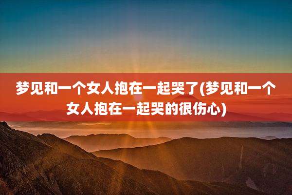 梦见和一个女人抱在一起哭了(梦见和一个女人抱在一起哭的很伤心)