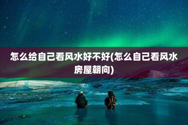怎么给自己看风水好不好(怎么自己看风水房屋朝向)