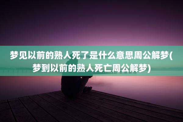 梦见以前的熟人死了是什么意思周公解梦(梦到以前的熟人死亡周公解梦)