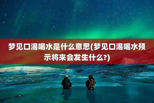 梦见口渴喝水是什么意思(梦见口渴喝水预示将来会发生什么?)