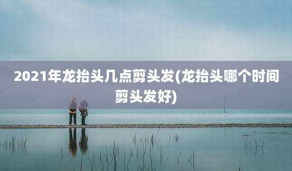 2021年龙抬头几点剪头发(龙抬头哪个时间剪头发好)
