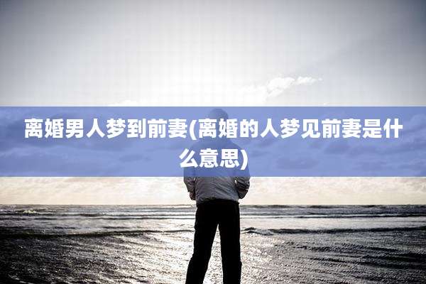离婚男人梦到前妻(离婚的人梦见前妻是什么意思)