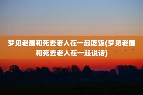 梦见老屋和死去老人在一起吃饭(梦见老屋和死去老人在一起说话)