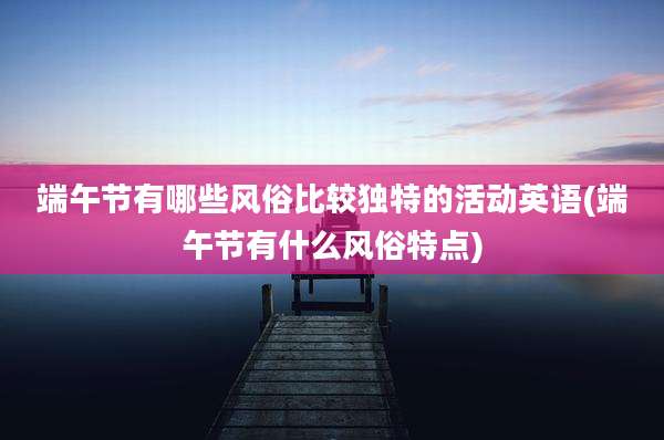 端午节有哪些风俗比较独特的活动英语(端午节有什么风俗特点)