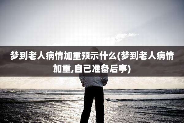 梦到老人病情加重预示什么(梦到老人病情加重,自己准备后事)