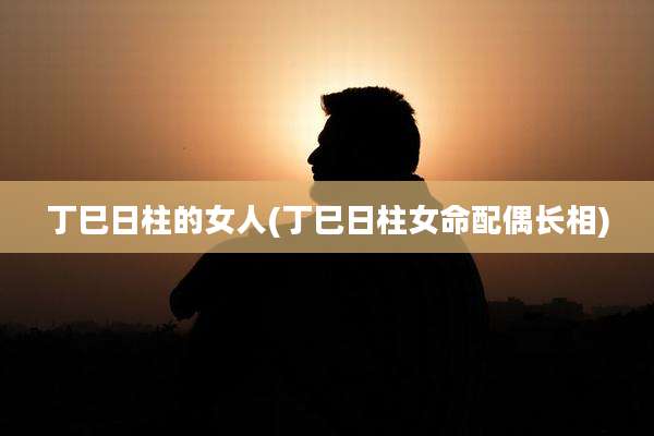 丁巳日柱的女人(丁巳日柱女命配偶长相)
