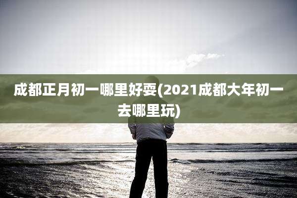 成都正月初一哪里好耍(2021成都大年初一去哪里玩)