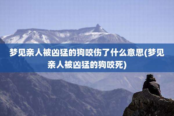梦见亲人被凶猛的狗咬伤了什么意思(梦见亲人被凶猛的狗咬死)