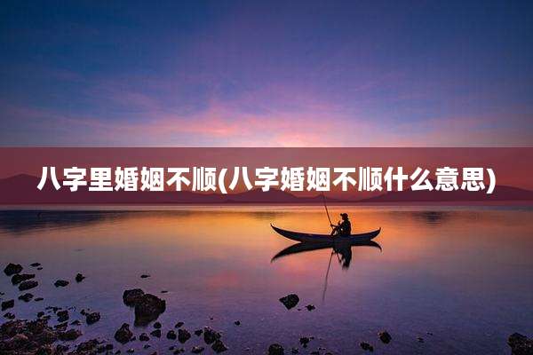 八字里婚姻不顺(八字婚姻不顺什么意思)