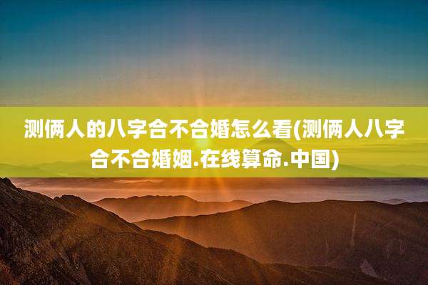 测俩人的八字合不合婚怎么看(测俩人八字合不合婚姻.在线算命.中国)
