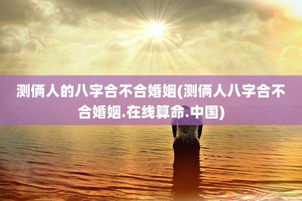 测俩人的八字合不合婚姻(测俩人八字合不合婚姻.在线算命.中国)