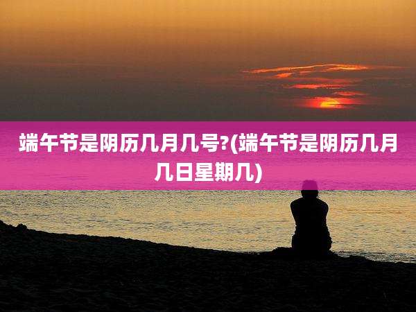端午节是阴历几月几号?(端午节是阴历几月几日星期几)