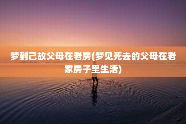 梦到己故父母在老房(梦见死去的父母在老家房子里生活)