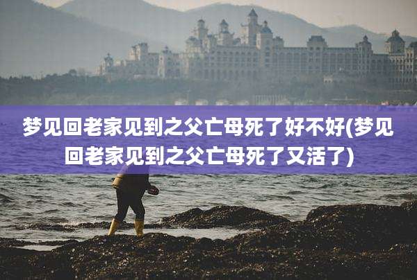 梦见回老家见到之父亡母死了好不好(梦见回老家见到之父亡母死了又活了)