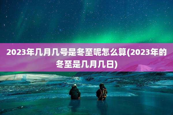 2023年几月几号是冬至呢怎么算(2023年的冬至是几月几日)