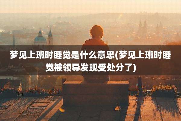 梦见上班时睡觉是什么意思(梦见上班时睡觉被领导发现受处分了)