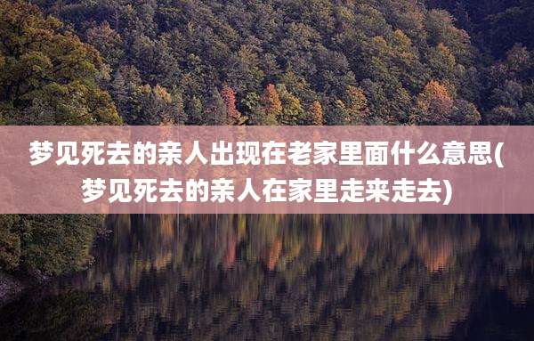梦见死去的亲人出现在老家里面什么意思(梦见死去的亲人在家里走来走去)