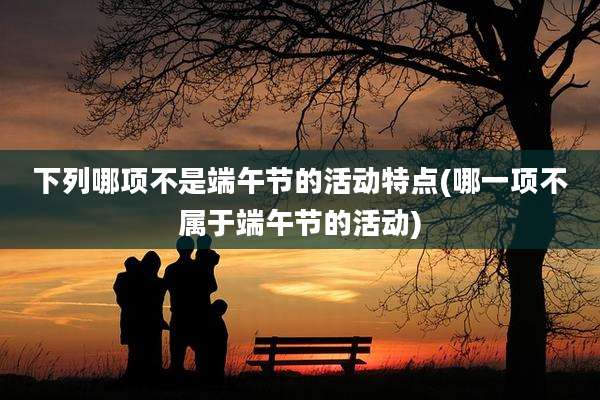 下列哪项不是端午节的活动特点(哪一项不属于端午节的活动)