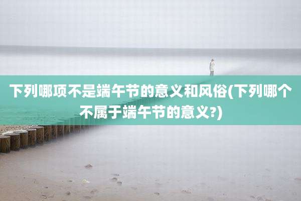 下列哪项不是端午节的意义和风俗(下列哪个不属于端午节的意义?)