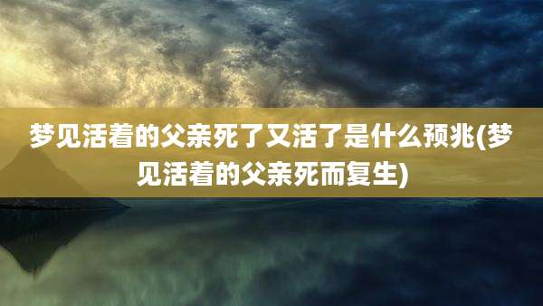 梦见活着的父亲死了又活了是什么预兆(梦见活着的父亲死而复生)