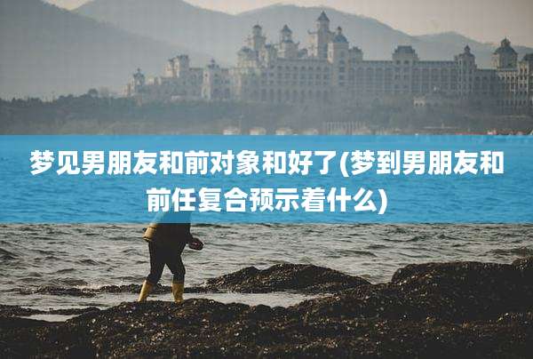 梦见男朋友和前对象和好了(梦到男朋友和前任复合预示着什么)