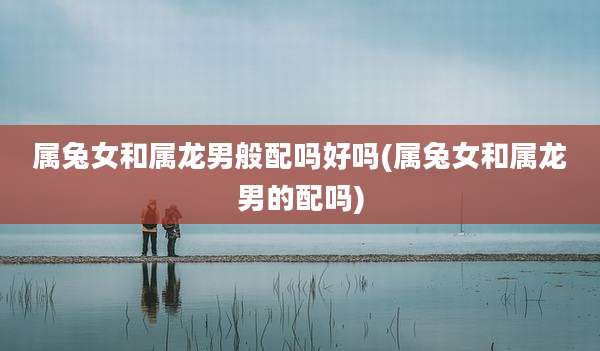 属兔女和属龙男般配吗好吗(属兔女和属龙男的配吗)