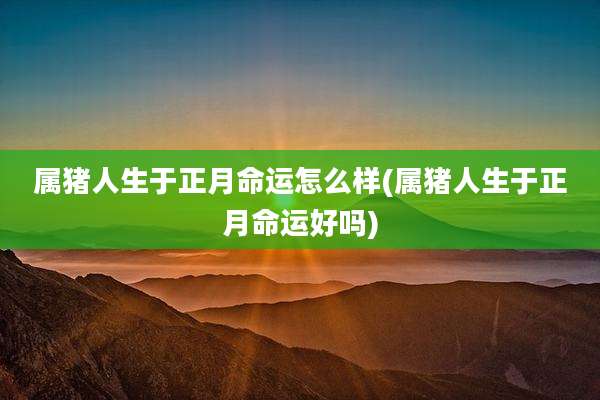 属猪人生于正月命运怎么样(属猪人生于正月命运好吗)