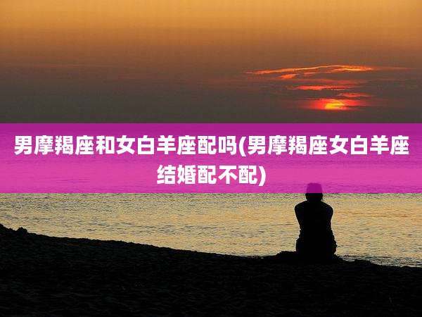 男摩羯座和女白羊座配吗(男摩羯座女白羊座结婚配不配)