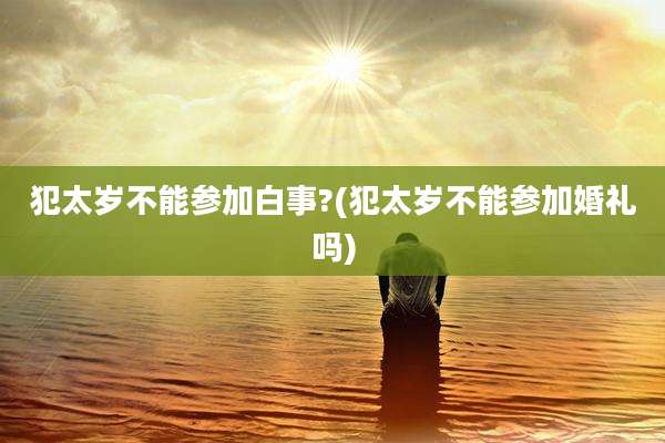 犯太岁不能参加白事?(犯太岁不能参加婚礼吗)