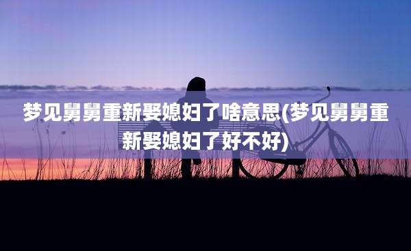 梦见舅舅重新娶媳妇了啥意思(梦见舅舅重新娶媳妇了好不好)