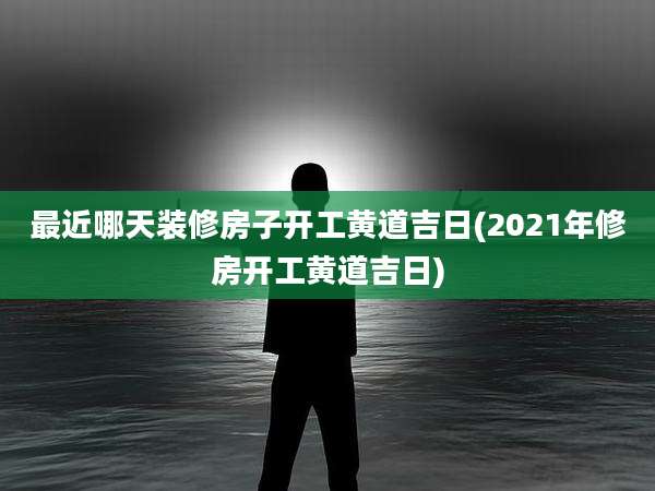 最近哪天装修房子开工黄道吉日(2021年修房开工黄道吉日)