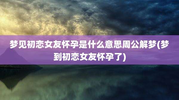 梦见初恋女友怀孕是什么意思周公解梦(梦到初恋女友怀孕了)