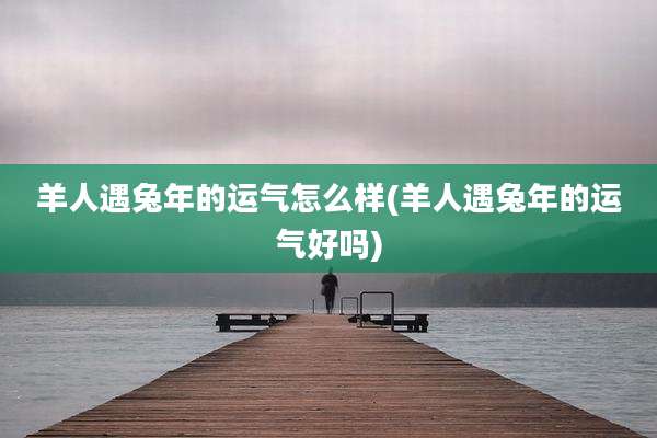 羊人遇兔年的运气怎么样(羊人遇兔年的运气好吗)