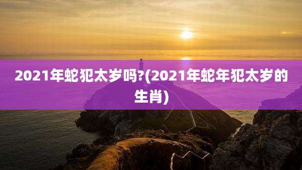 2021年蛇犯太岁吗?(2021年蛇年犯太岁的生肖)