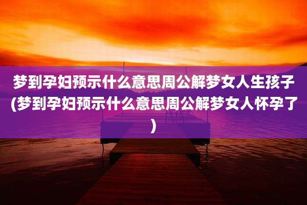 梦到孕妇预示什么意思周公解梦女人生孩子(梦到孕妇预示什么意思周公解梦女人怀孕了)