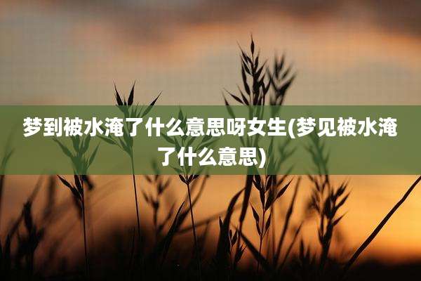 梦到被水淹了什么意思呀女生(梦见被水淹了什么意思)