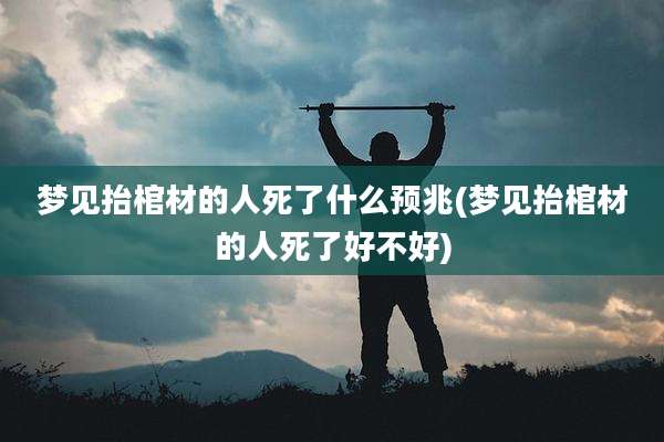 梦见抬棺材的人死了什么预兆(梦见抬棺材的人死了好不好)