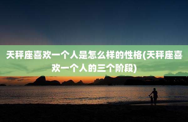 天秤座喜欢一个人是怎么样的性格(天秤座喜欢一个人的三个阶段)