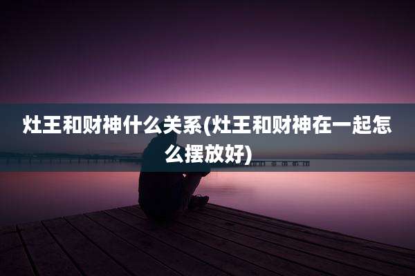 灶王和财神什么关系(灶王和财神在一起怎么摆放好)
