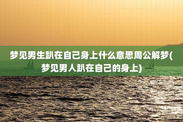 梦见男生趴在自己身上什么意思周公解梦(梦见男人趴在自己的身上)