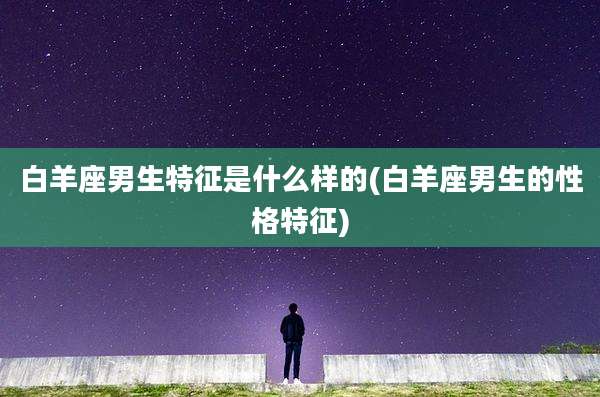 白羊座男生特征是什么样的(白羊座男生的性格特征)