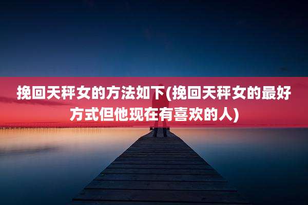挽回天秤女的方法如下(挽回天秤女的最好方式但他现在有喜欢的人)
