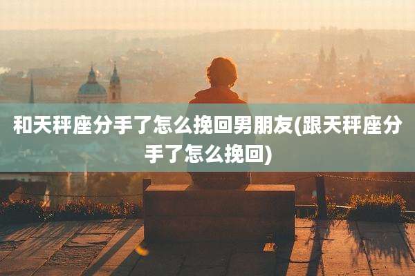 和天秤座分手了怎么挽回男朋友(跟天秤座分手了怎么挽回)